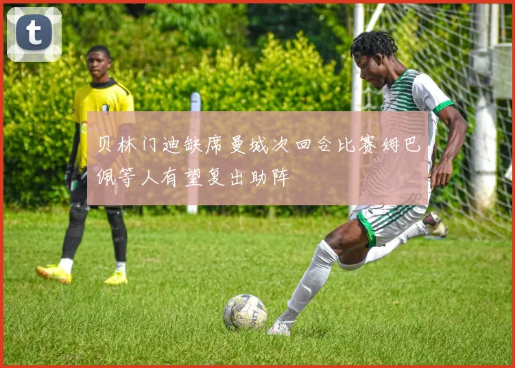 贝林门迪缺席曼城次回合比赛姆巴佩等人有望复出助阵