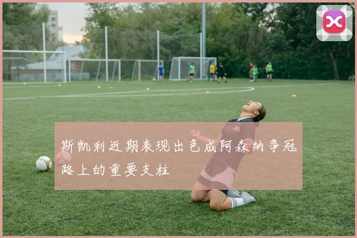 斯凯利近期表现出色成阿森纳争冠路上的重要支柱