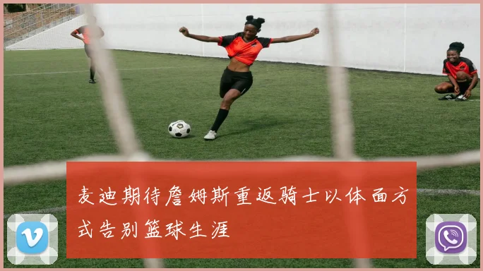 麦迪期待詹姆斯重返骑士以体面方式告别篮球生涯