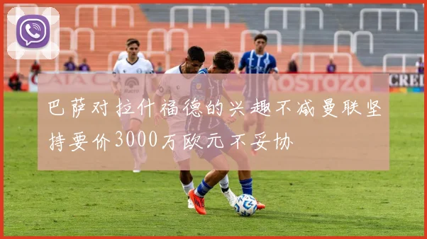 巴萨对拉什福德的兴趣不减曼联坚持要价3000万欧元不妥协