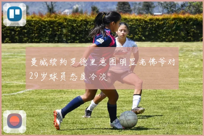 曼城续约罗德里意图明显老佛爷对29岁球员态度冷淡