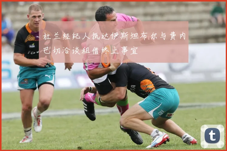 杜兰经纪人抵达伊斯坦布尔与费内巴切洽谈租借终止事宜