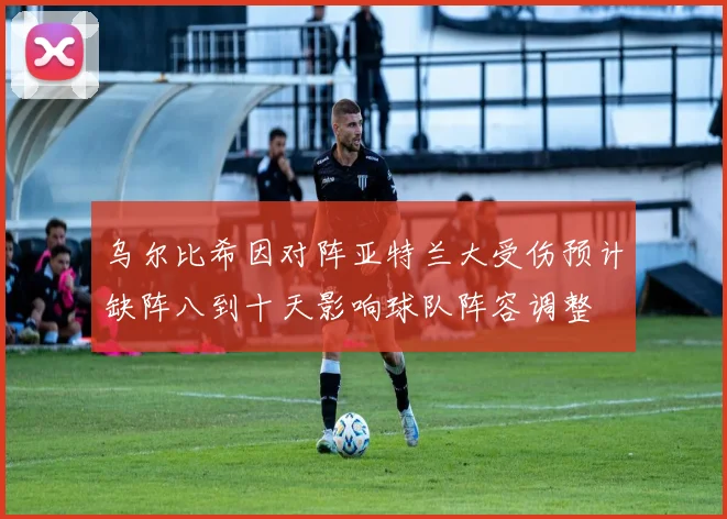 乌尔比希因对阵亚特兰大受伤预计缺阵八到十天影响球队阵容调整