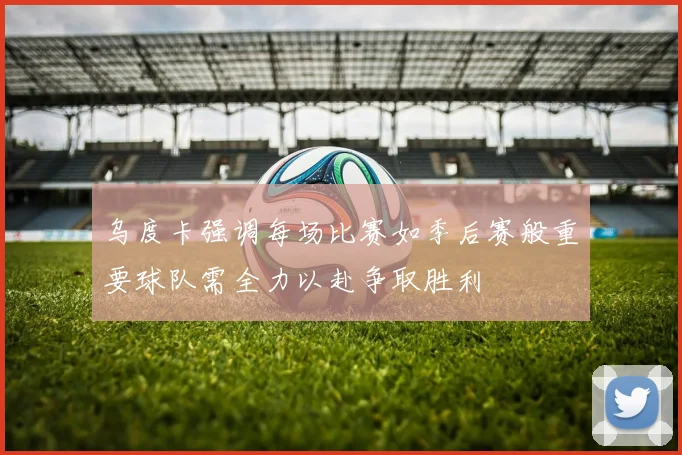 乌度卡强调每场比赛如季后赛般重要球队需全力以赴争取胜利