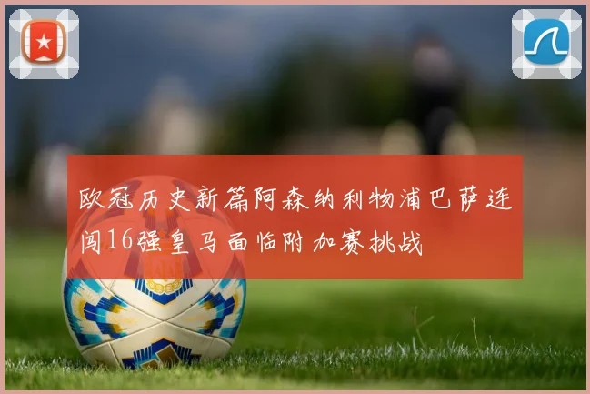 欧冠历史新篇阿森纳利物浦巴萨连闯16强皇马面临附加赛挑战