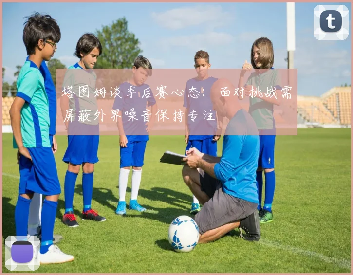 塔图姆谈季后赛心态：面对挑战需屏蔽外界噪音保持专注