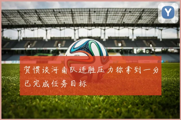 贺惯谈河南队连胜压力称拿到一分已完成任务目标
