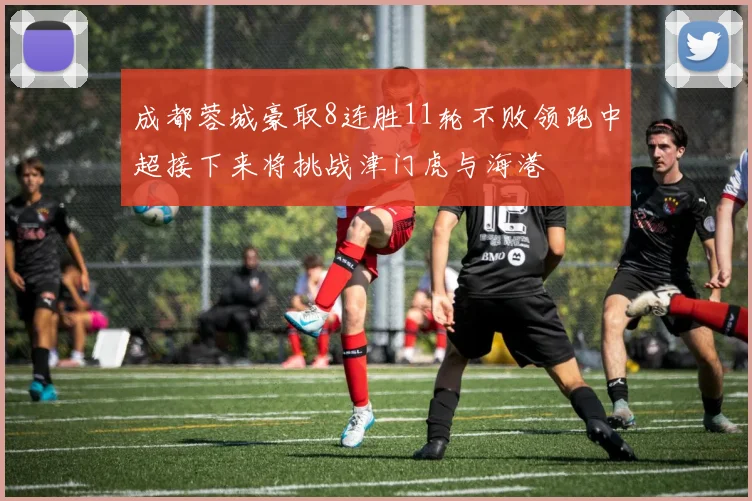 成都蓉城豪取8连胜11轮不败领跑中超接下来将挑战津门虎与海港
