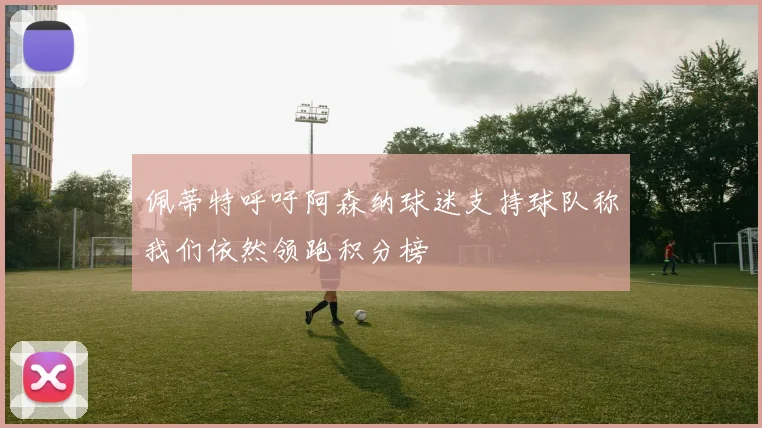 佩蒂特呼吁阿森纳球迷支持球队称我们依然领跑积分榜