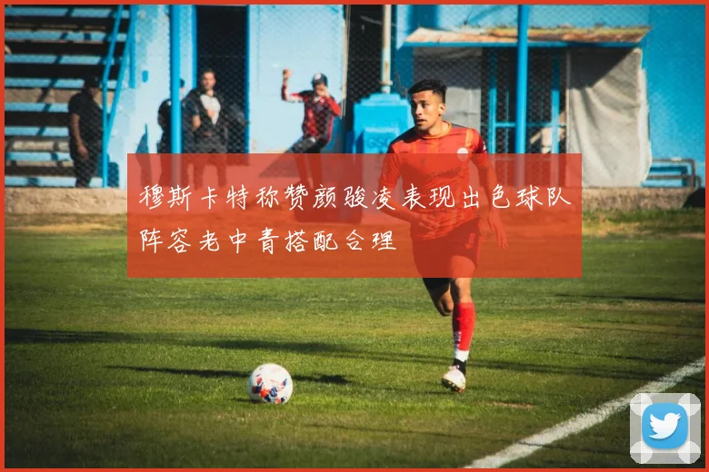 穆斯卡特称赞颜骏凌表现出色球队阵容老中青搭配合理