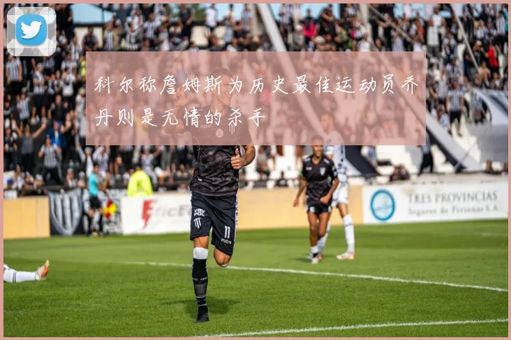 科尔称詹姆斯为历史最佳运动员乔丹则是无情的杀手