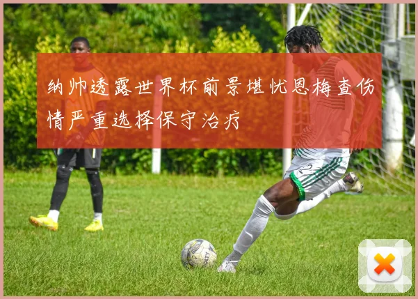 纳帅透露世界杯前景堪忧恩梅查伤情严重选择保守治疗