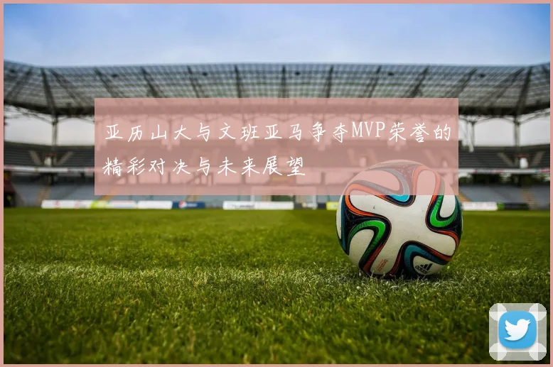 亚历山大与文班亚马争夺MVP荣誉的精彩对决与未来展望