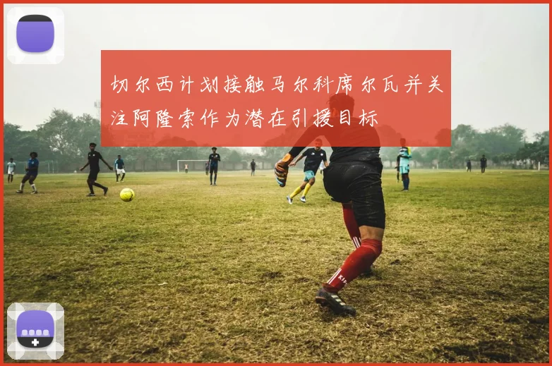 切尔西计划接触马尔科席尔瓦并关注阿隆索作为潜在引援目标