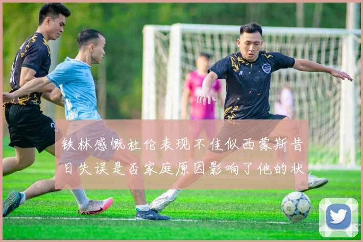 铁林感慨杜伦表现不佳似西蒙斯昔日失误是否家庭原因影响了他的状态