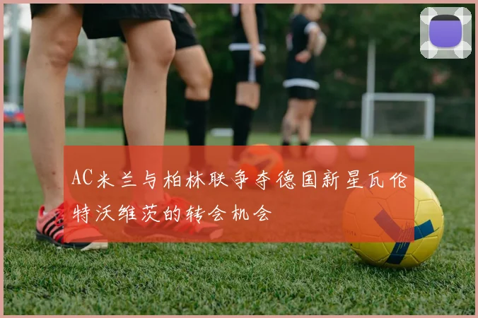 AC米兰与柏林联争夺德国新星瓦伦特沃维茨的转会机会