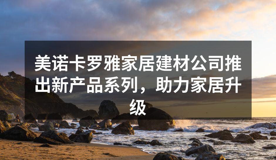 美诺卡罗雅家居建材公司推出新产品系列，助力家居升级
